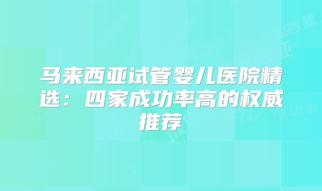 马来西亚试管婴儿医院精选：四家成功率高的权威推荐