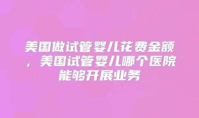 美国做试管婴儿花费金额,美国试管婴儿哪个医院能够开展业务