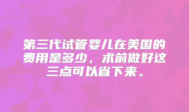第三代试管婴儿在美国的费用是多少，术前做好这三点可以省下来。