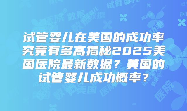 试管婴儿在美国的成功率究竟有多高揭秘2025美国医院最新数据？美国的试管婴儿成功概率？