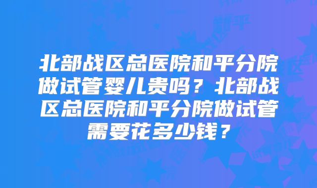 北部战区总医院和平分院做试管婴儿贵吗？北部战区总医院和平分院做试管需要花多少钱？