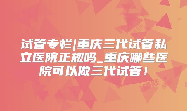 试管专栏|重庆三代试管私立医院正规吗_重庆哪些医院可以做三代试管！