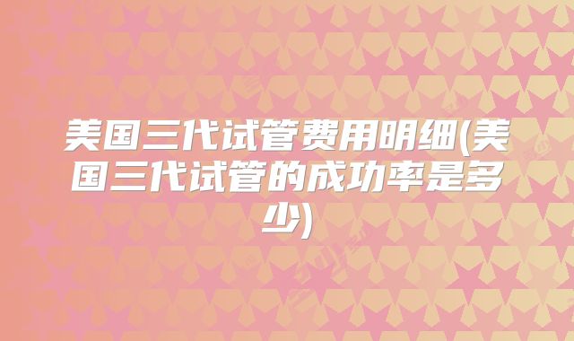 美国三代试管费用明细(美国三代试管的成功率是多少)