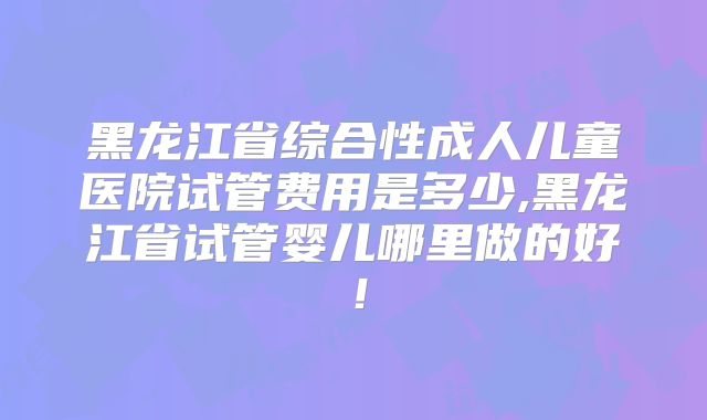 黑龙江省综合性成人儿童医院试管费用是多少,黑龙江省试管婴儿哪里做的好!