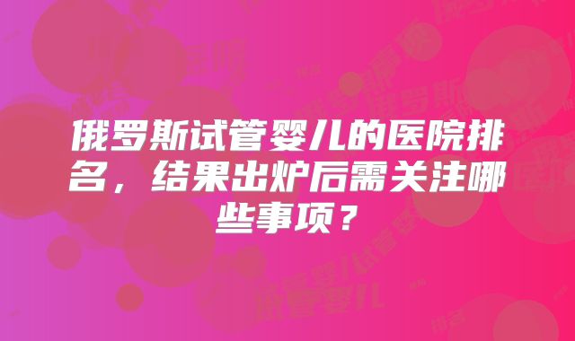 俄罗斯试管婴儿的医院排名，结果出炉后需关注哪些事项？