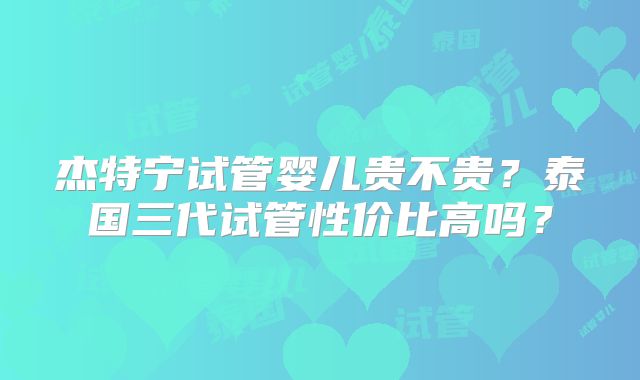 杰特宁试管婴儿贵不贵？泰国三代试管性价比高吗？