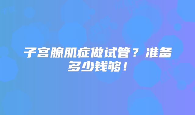 子宫腺肌症做试管？准备多少钱够！