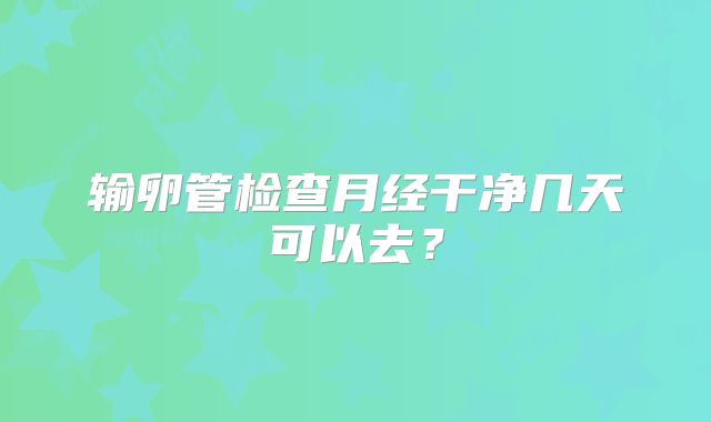 输卵管检查月经干净几天可以去？