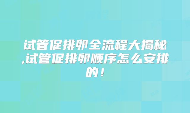 试管促排卵全流程大揭秘,试管促排卵顺序怎么安排的！