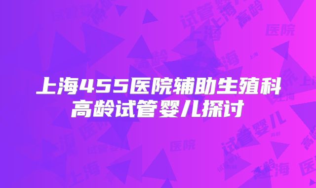 上海455医院辅助生殖科高龄试管婴儿探讨