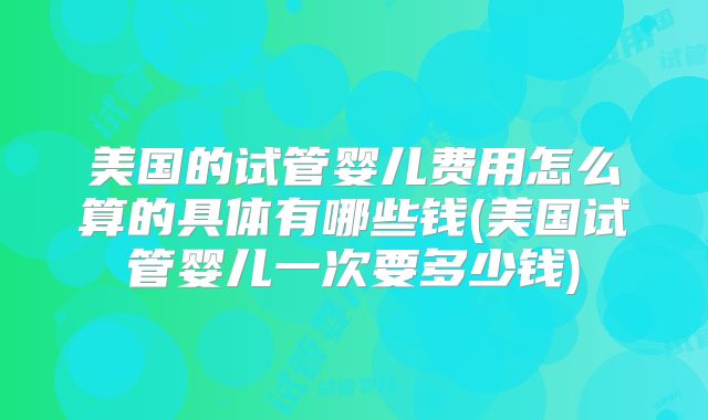 美国的试管婴儿费用怎么算的具体有哪些钱(美国试管婴儿一次要多少钱)