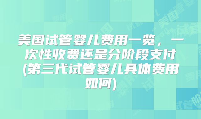 美国试管婴儿费用一览，一次性收费还是分阶段支付(第三代试管婴儿具体费用如何)