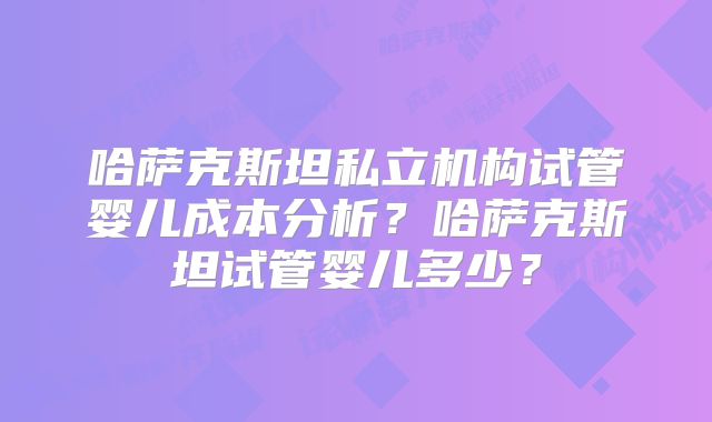 哈萨克斯坦私立机构试管婴儿成本分析？哈萨克斯坦试管婴儿多少？