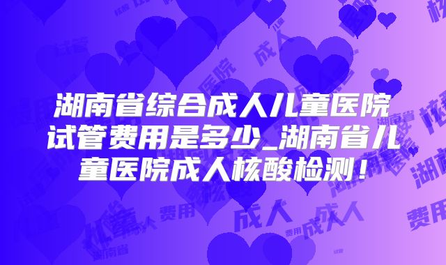 湖南省综合成人儿童医院试管费用是多少_湖南省儿童医院成人核酸检测！