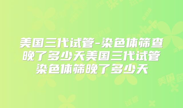 美国三代试管-染色体筛查晚了多少天美国三代试管染色体筛晚了多少天
