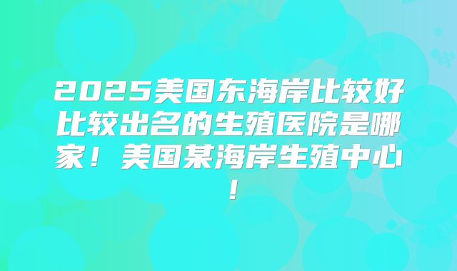 2025美国东海岸比较好比较出名的生殖医院是哪家！美国某海岸生殖中心！
