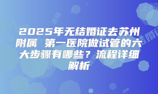 2025年无结婚证去苏州附属 第一医院做试管的六大步骤有哪些？流程详细解析