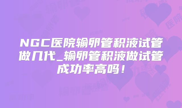NGC医院输卵管积液试管做几代_输卵管积液做试管成功率高吗！