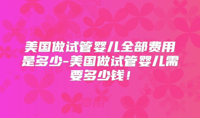 美国做试管婴儿全部费用是多少-美国做试管婴儿需要多少钱！