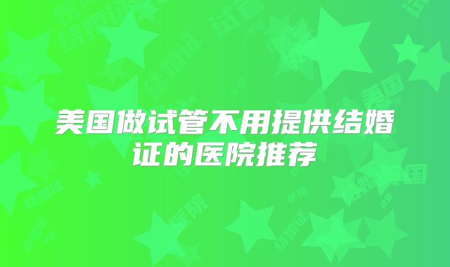美国做试管不用提供结婚证的医院推荐
