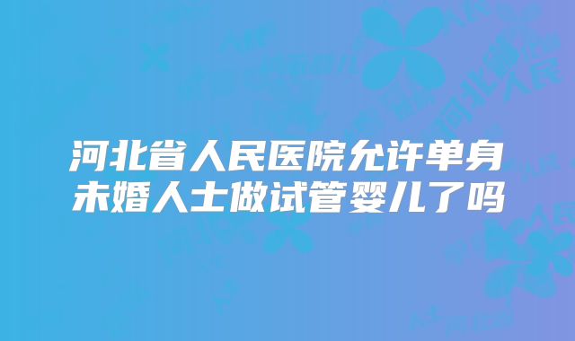 河北省人民医院允许单身未婚人士做试管婴儿了吗