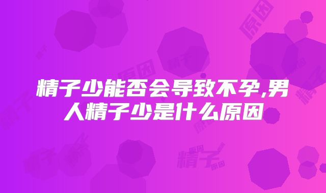 精子少能否会导致不孕,男人精子少是什么原因