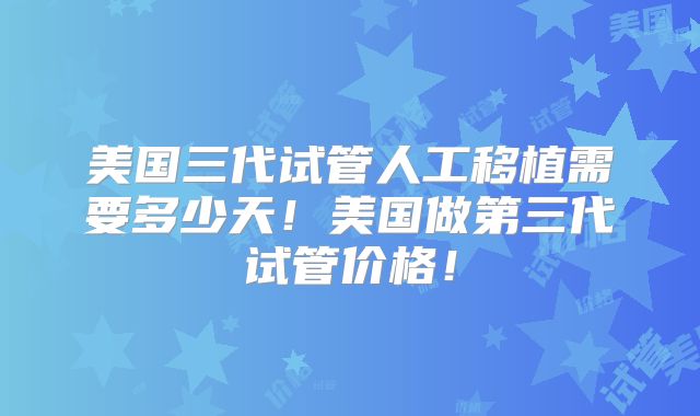 美国三代试管人工移植需要多少天！美国做第三代试管价格！