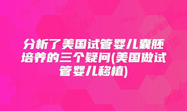 分析了美国试管婴儿囊胚培养的三个疑问(美国做试管婴儿移植)