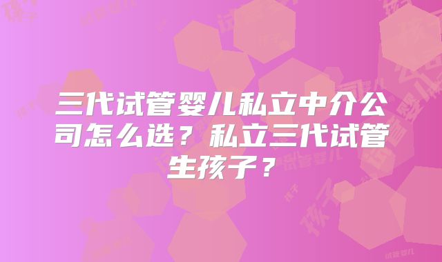 三代试管婴儿私立中介公司怎么选？私立三代试管生孩子？