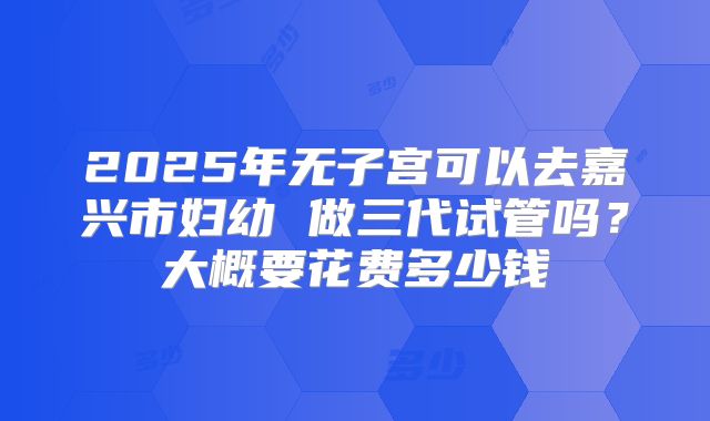 2025年无子宫可以去嘉兴市妇幼 做三代试管吗？大概要花费多少钱
