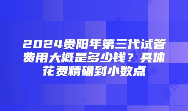 2024贵阳年第三代试管费用大概是多少钱?具体花费精确到小数点