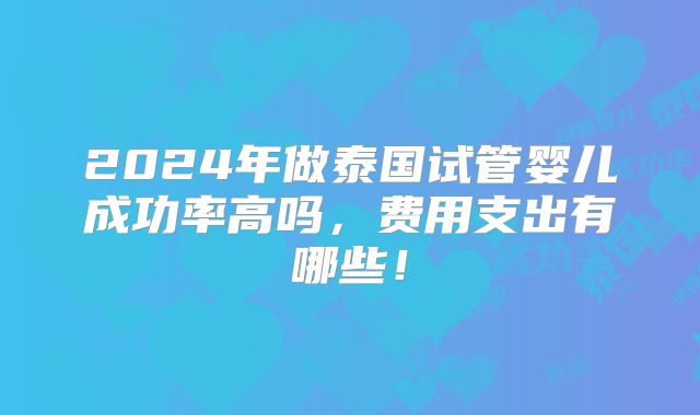 2024年做泰国试管婴儿成功率高吗，费用支出有哪些！