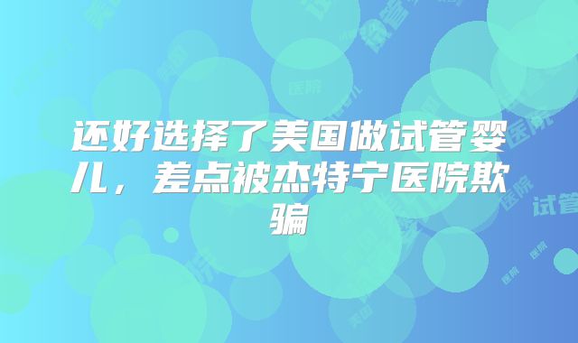 还好选择了美国做试管婴儿，差点被杰特宁医院欺骗