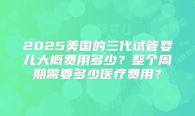 2025美国的三代试管婴儿大概费用多少？整个周期需要多少医疗费用？