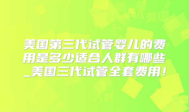 美国第三代试管婴儿的费用是多少适合人群有哪些_美国三代试管全套费用!