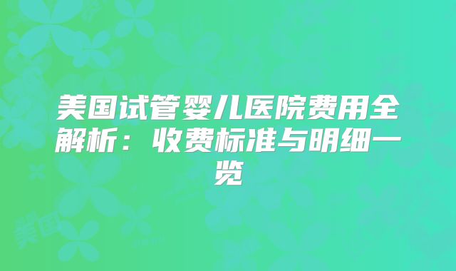 美国试管婴儿医院费用全解析：收费标准与明细一览