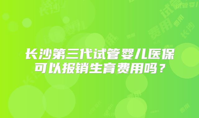 长沙第三代试管婴儿医保可以报销生育费用吗？