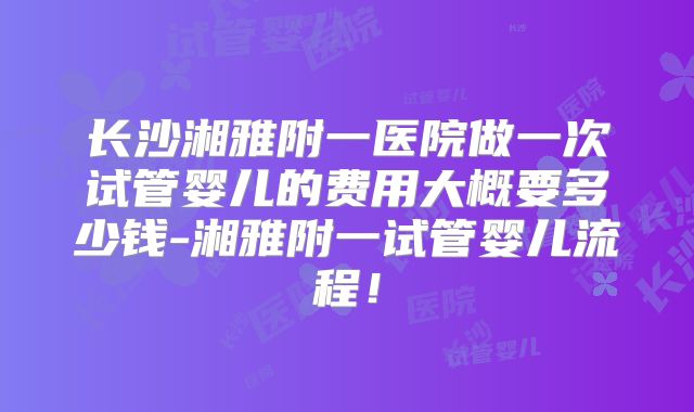 长沙湘雅附一医院做一次试管婴儿的费用大概要多少钱-湘雅附一试管婴儿流程！