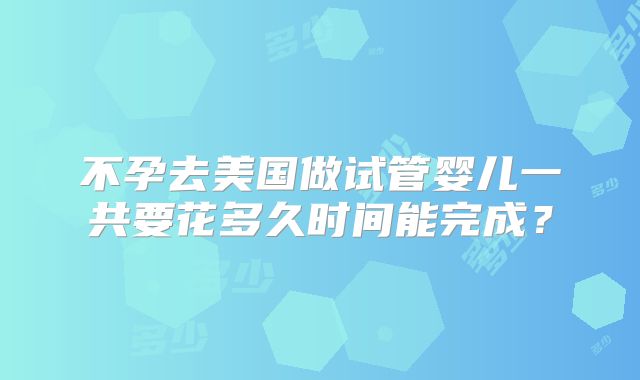 不孕去美国做试管婴儿一共要花多久时间能完成？