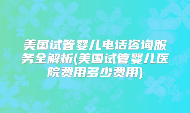 美国试管婴儿电话咨询服务全解析(美国试管婴儿医院费用多少费用)