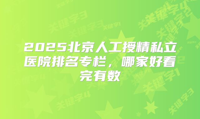 2025北京人工授精私立医院排名专栏，哪家好看完有数