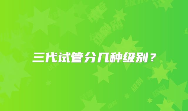 三代试管分几种级别？
