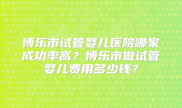 博乐市试管婴儿医院哪家成功率高？博乐市做试管婴儿费用多少钱？