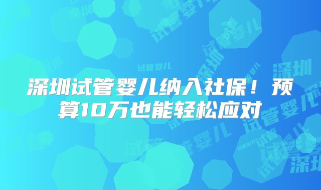 深圳试管婴儿纳入社保！预算10万也能轻松应对