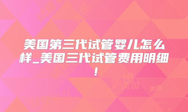 美国第三代试管婴儿怎么样_美国三代试管费用明细！