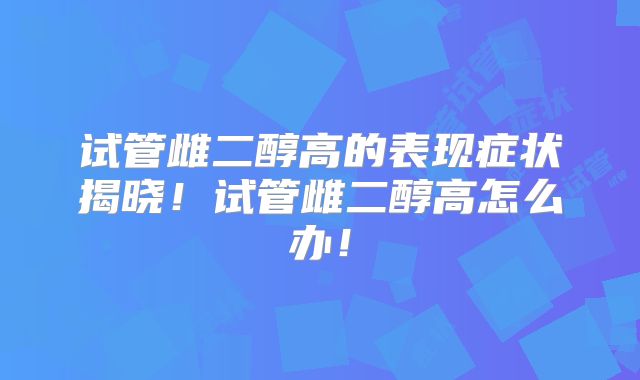 试管雌二醇高的表现症状揭晓！试管雌二醇高怎么办！