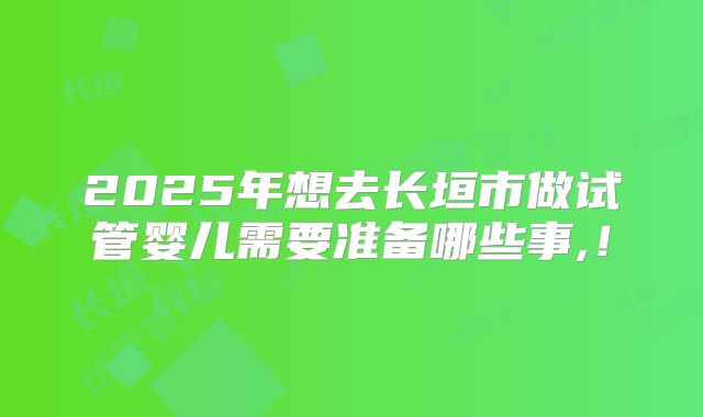 2025年想去长垣市做试管婴儿需要准备哪些事,！