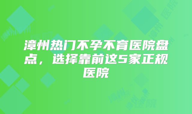 漳州热门不孕不育医院盘点，选择靠前这5家正规医院