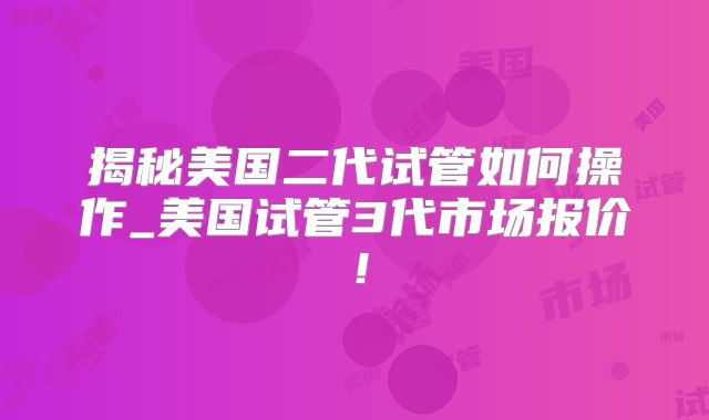 揭秘美国二代试管如何操作_美国试管3代市场报价！