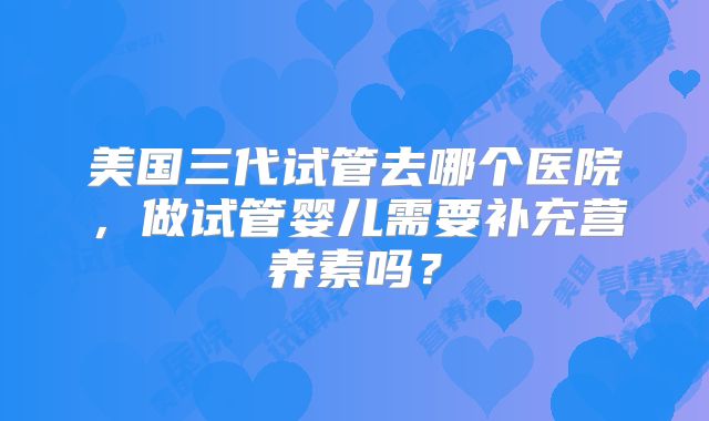 美国三代试管去哪个医院，做试管婴儿需要补充营养素吗？